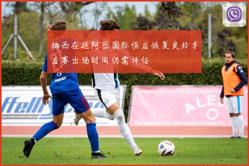 梅西在迈阿密国际伤后恢复良好季后赛出场时间仍需评估