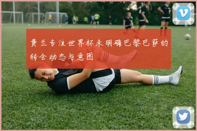 费兰专注世界杯未明确巴黎巴萨的转会动态与意图