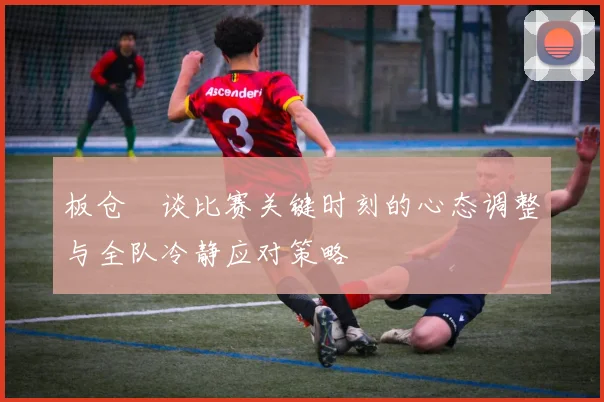 板仓滉谈比赛关键时刻的心态调整与全队冷静应对策略