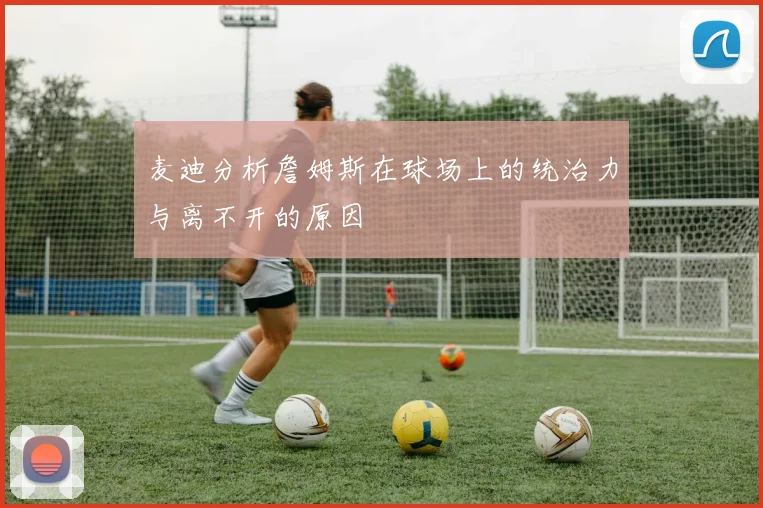 麦迪分析詹姆斯在球场上的统治力与离不开的原因