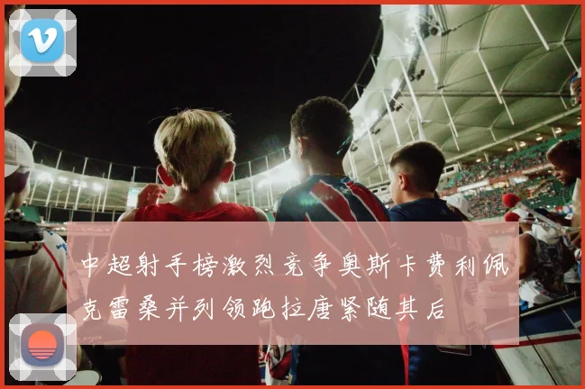 中超射手榜激烈竞争奥斯卡费利佩克雷桑并列领跑拉唐紧随其后