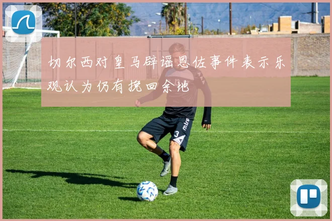 切尔西对皇马辟谣恩佐事件表示乐观认为仍有挽回余地