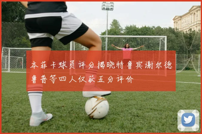 本菲卡球员评分揭晓特鲁宾谢尔德鲁普等四人仅获五分评价