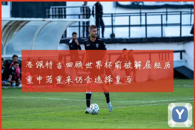 洛佩特吉回顾世界杯前被解雇经历重申若重来仍会选择皇马