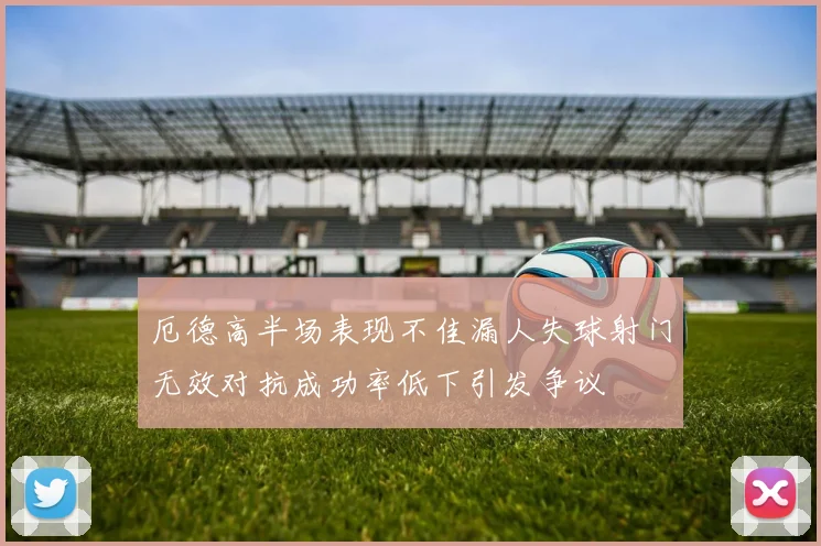 厄德高半场表现不佳漏人失球射门无效对抗成功率低下引发争议