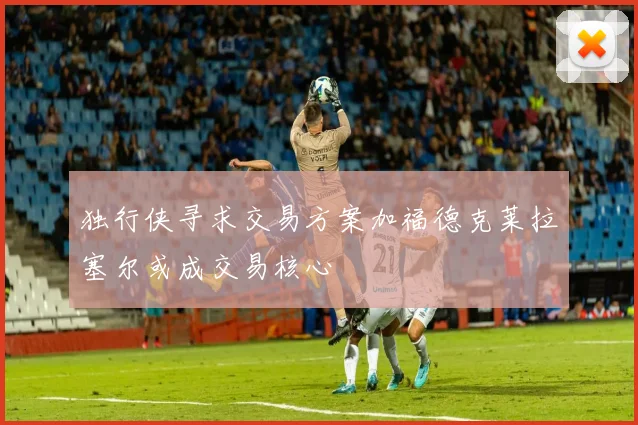 独行侠寻求交易方案加福德克莱拉塞尔或成交易核心
