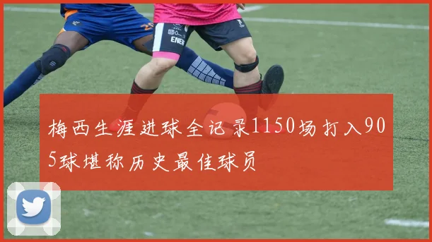 梅西生涯进球全记录1150场打入905球堪称历史最佳球员