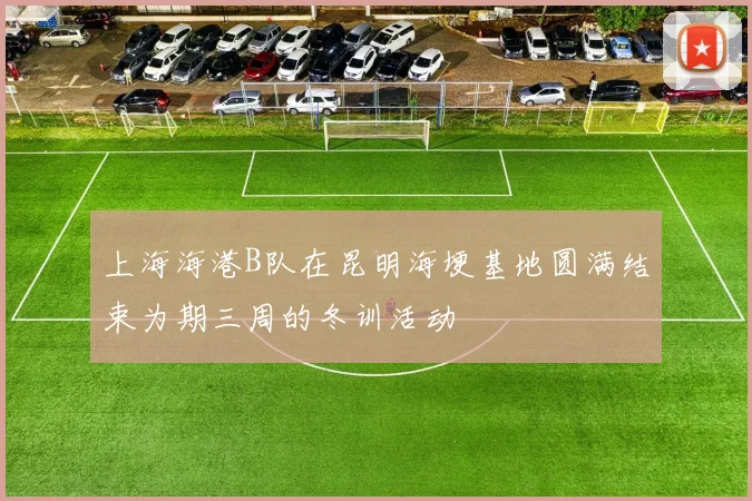 上海海港B队在昆明海埂基地圆满结束为期三周的冬训活动