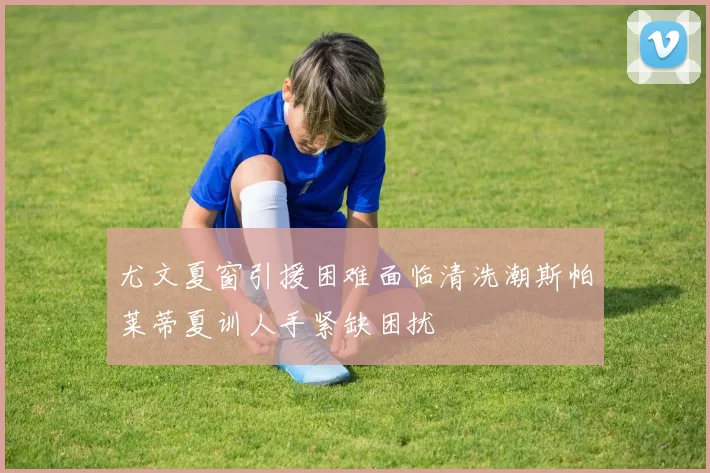 尤文夏窗引援困难面临清洗潮斯帕莱蒂夏训人手紧缺困扰