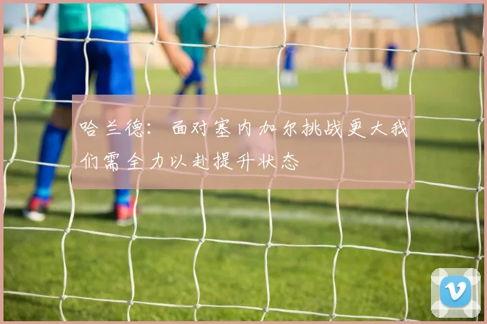 哈兰德：面对塞内加尔挑战更大我们需全力以赴提升状态