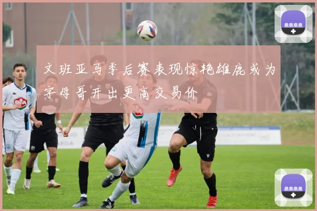 文班亚马季后赛表现惊艳雄鹿或为字母哥开出更高交易价