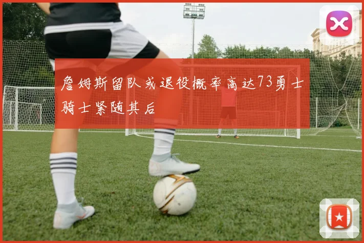 詹姆斯留队或退役概率高达73勇士骑士紧随其后