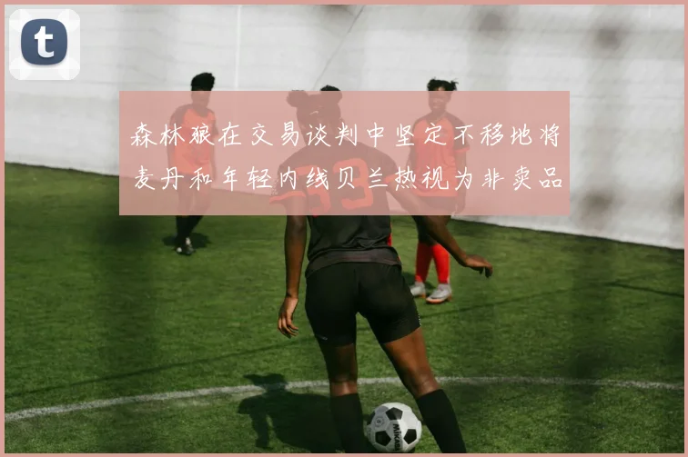 森林狼在交易谈判中坚定不移地将麦丹和年轻内线贝兰热视为非卖品