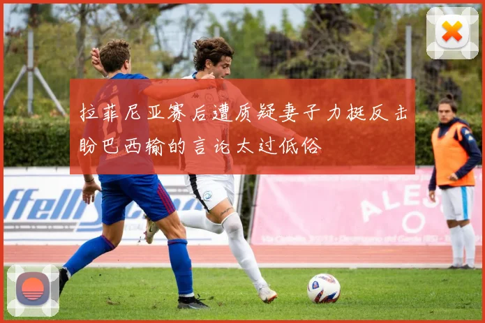 拉菲尼亚赛后遭质疑妻子力挺反击盼巴西输的言论太过低俗