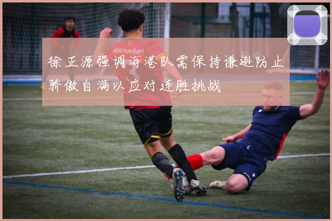 徐正源强调海港队需保持谦逊防止骄傲自满以应对连胜挑战