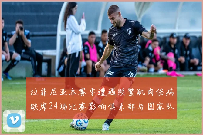 拉菲尼亚本赛季遭遇频繁肌肉伤病缺席24场比赛影响俱乐部与国家队表现