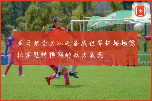 亚马尔全力以赴备战世界杯超越德拉富恩特预期的动力表现
