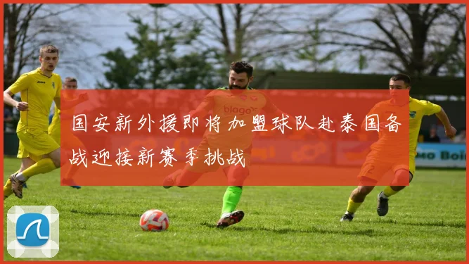 国安新外援即将加盟球队赴泰国备战迎接新赛季挑战
