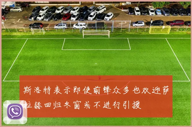 斯洛特表示即使前锋众多也欢迎萨拉赫回归冬窗或不进行引援