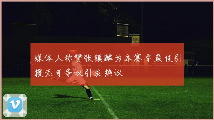 媒体人称赞张镇麟为本赛季最佳引援无可争议引发热议