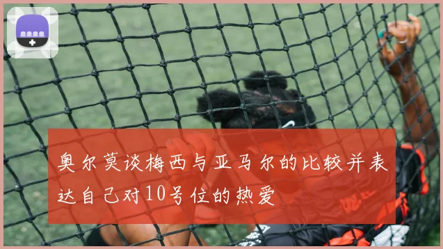 奥尔莫谈梅西与亚马尔的比较并表达自己对10号位的热爱