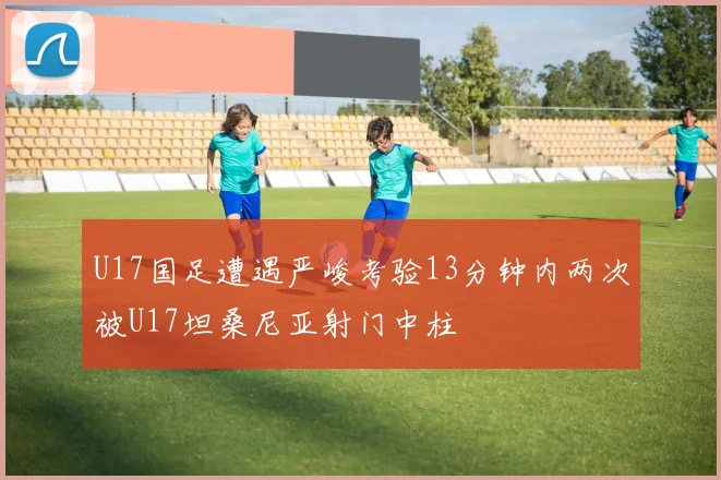 U17国足遭遇严峻考验13分钟内两次被U17坦桑尼亚射门中柱