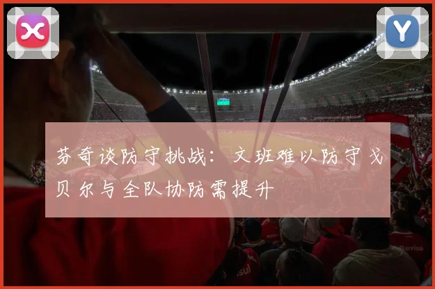 芬奇谈防守挑战：文班难以防守戈贝尔与全队协防需提升