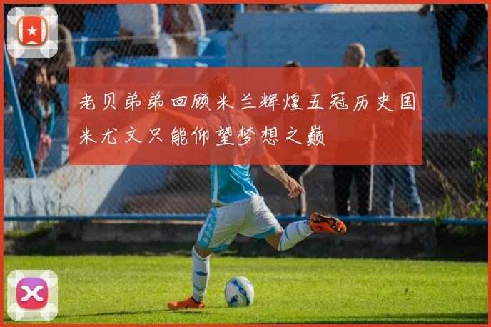 老贝弟弟回顾米兰辉煌五冠历史国米尤文只能仰望梦想之巅