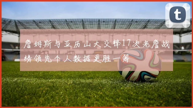 詹姆斯与亚历山大交锋17次老詹战绩领先个人数据更胜一筹