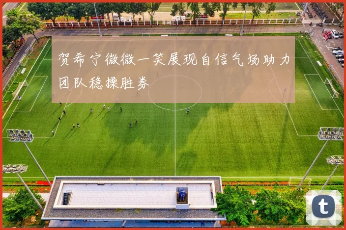 贺希宁微微一笑展现自信气场助力团队稳操胜券